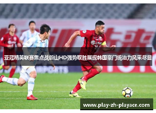 亚冠精英联赛焦点战蔚山HD强势取胜展现韩国豪门统治力风采尽显