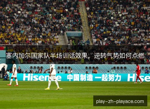 塞内加尔国家队半场训话效果，逆转气势如何点燃