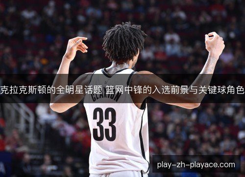 克拉克斯顿的全明星话题 篮网中锋的入选前景与关键球角色 克拉克斯顿的全明星话题 篮网中锋的入选前景与关键球角色